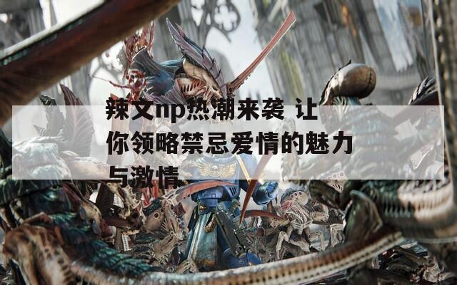 辣文np热潮来袭 让你领略禁忌爱情的魅力与激情