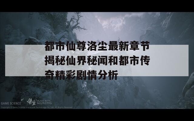 都市仙尊洛尘最新章节揭秘仙界秘闻和都市传奇精彩剧情分析