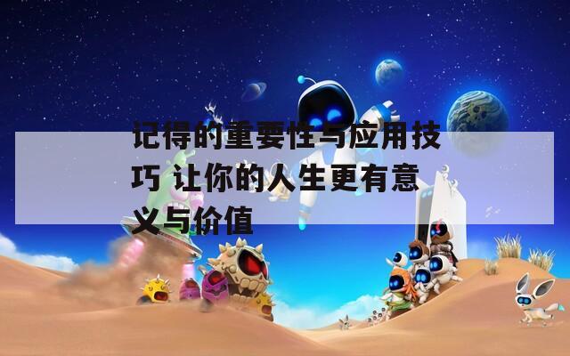 记得的重要性与应用技巧 让你的人生更有意义与价值