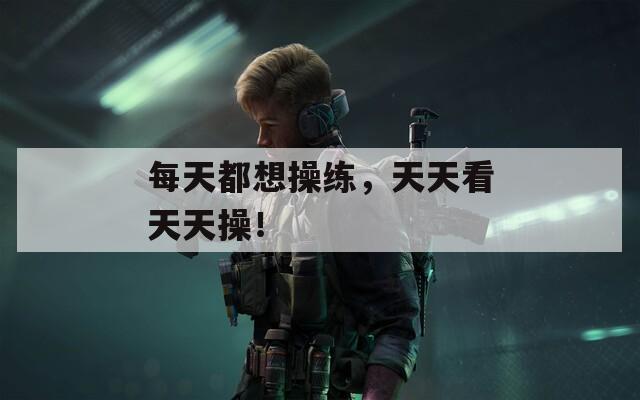 每天都想操练，天天看天天操！