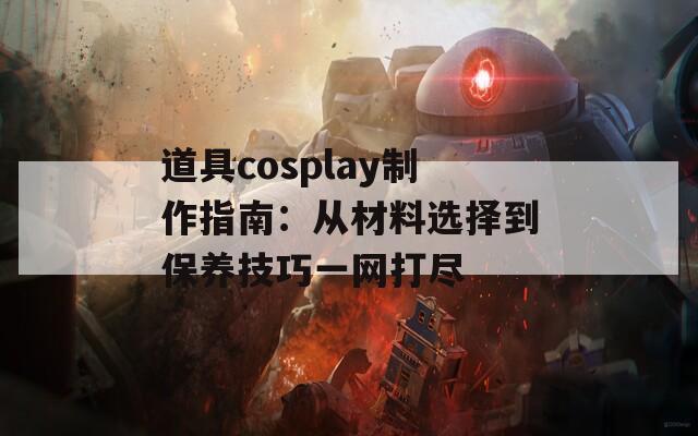 道具cosplay制作指南：从材料选择到保养技巧一网打尽