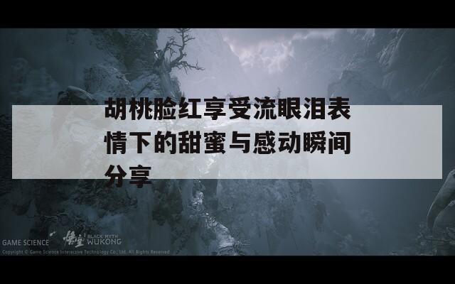 胡桃脸红享受流眼泪表情下的甜蜜与感动瞬间分享