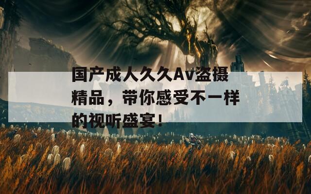 国产成人久久Av盗摄精品，带你感受不一样的视听盛宴！