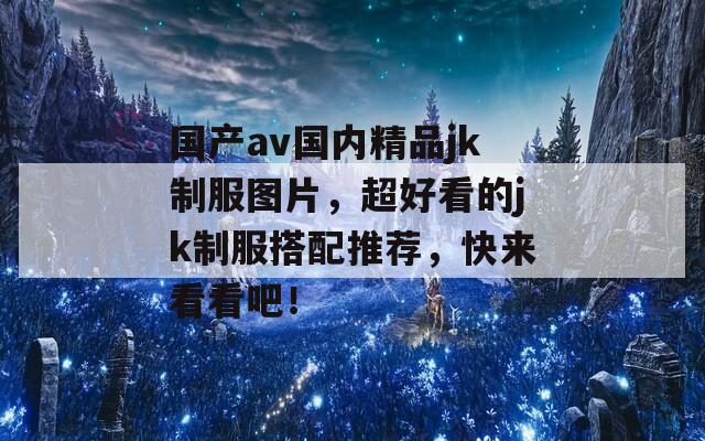 国产av国内精品jk制服图片，超好看的jk制服搭配推荐，快来看看吧！