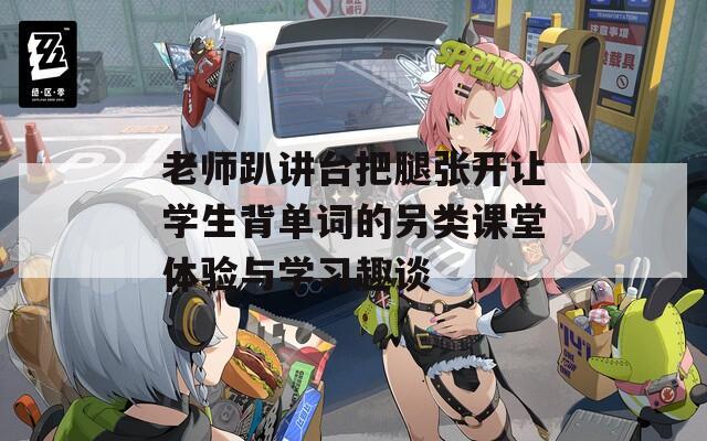 老师趴讲台把腿张开让学生背单词的另类课堂体验与学习趣谈
