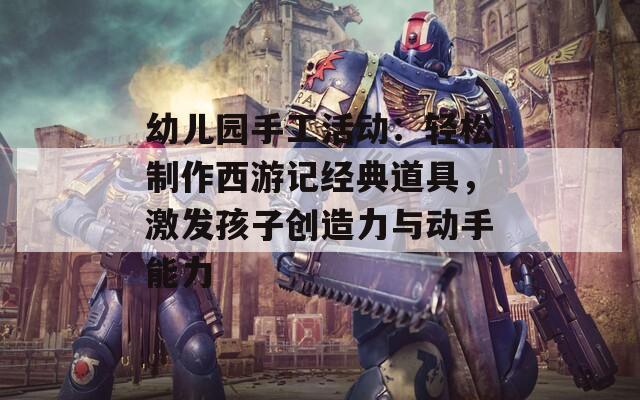 幼儿园手工活动：轻松制作西游记经典道具，激发孩子创造力与动手能力