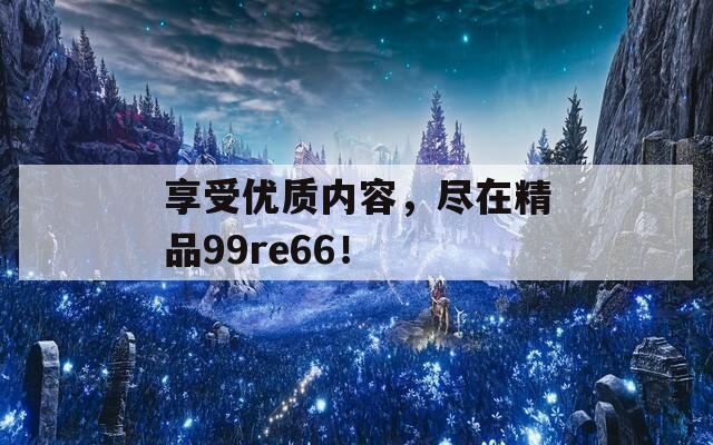 享受优质内容，尽在精品99re66！