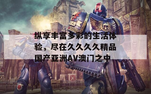纵享丰富多彩的生活体验，尽在久久久久精品国产亚洲AV澳门之中