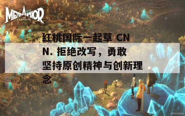 红桃国际一起草 CNN. 拒绝改写，勇敢坚持原创精神与创新理念