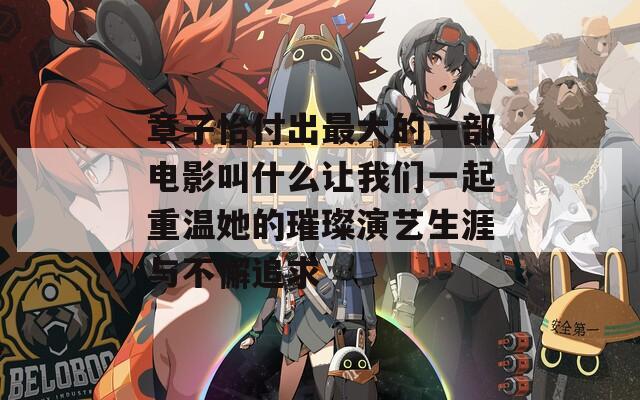 章子怡付出最大的一部电影叫什么让我们一起重温她的璀璨演艺生涯与不懈追求