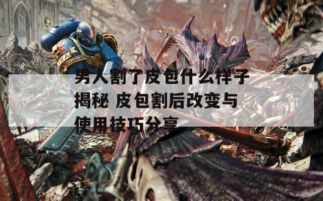 男人割了皮包什么样子揭秘 皮包割后改变与使用技巧分享