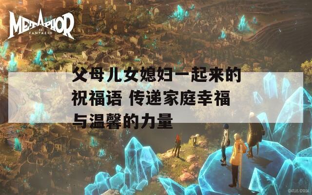 父母儿女媳妇一起来的祝福语 传递家庭幸福与温馨的力量