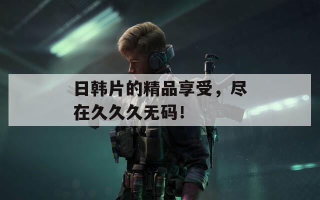 日韩片的精品享受，尽在久久久无码！