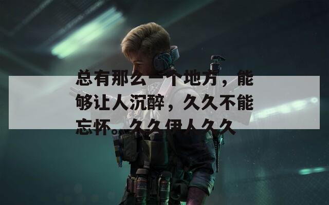 总有那么一个地方，能够让人沉醉，久久不能忘怀。久久伊人久久
