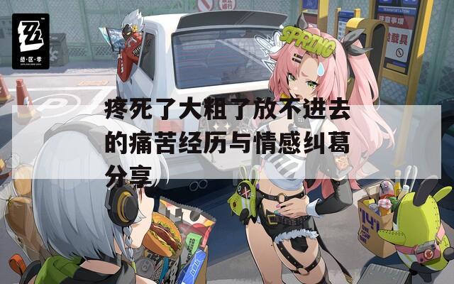 疼死了大粗了放不进去的痛苦经历与情感纠葛分享
