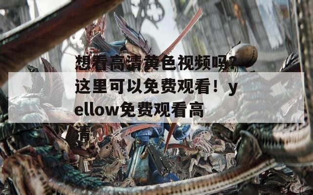 想看高清黄色视频吗？这里可以免费观看！yellow免费观看高清
