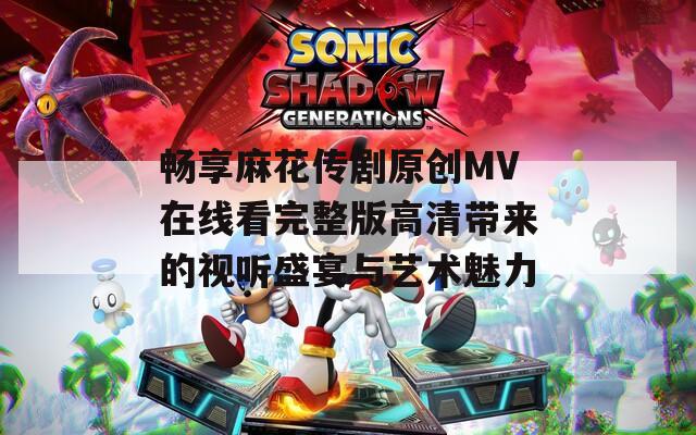 畅享麻花传剧原创MV在线看完整版高清带来的视听盛宴与艺术魅力