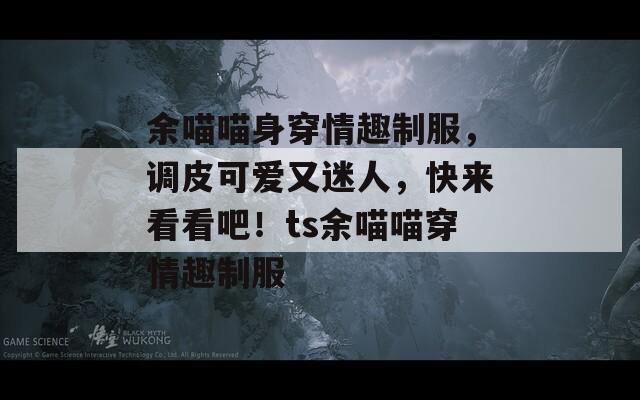 余喵喵身穿情趣制服，调皮可爱又迷人，快来看看吧！ts余喵喵穿情趣制服