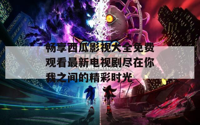 畅享西瓜影视大全免费观看最新电视剧尽在你我之间的精彩时光
