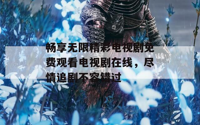 畅享无限精彩电视剧免费观看电视剧在线，尽情追剧不容错过