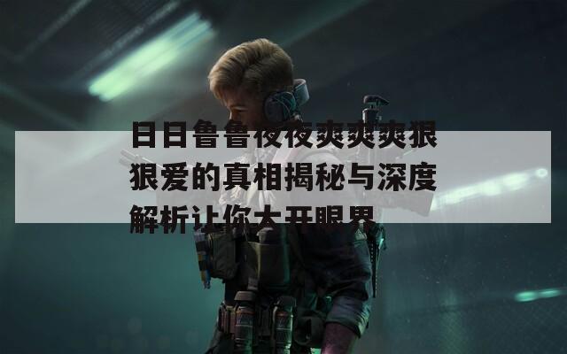 日日鲁鲁夜夜爽爽爽狠狠爱的真相揭秘与深度解析让你大开眼界