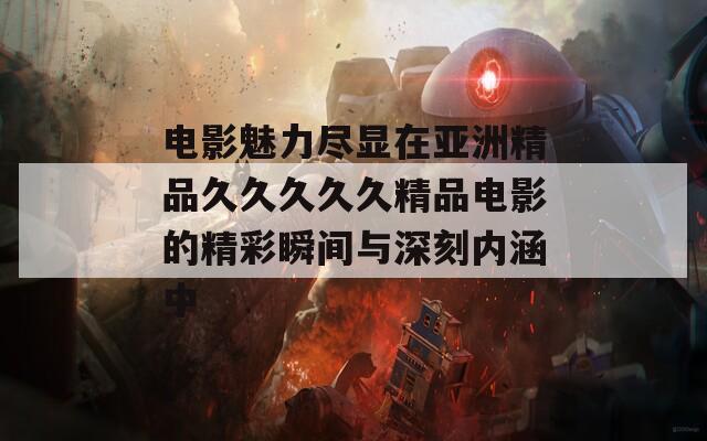 电影魅力尽显在亚洲精品久久久久久精品电影的精彩瞬间与深刻内涵中
