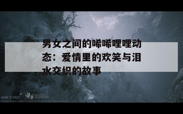 男女之间的唏唏哩哩动态：爱情里的欢笑与泪水交织的故事