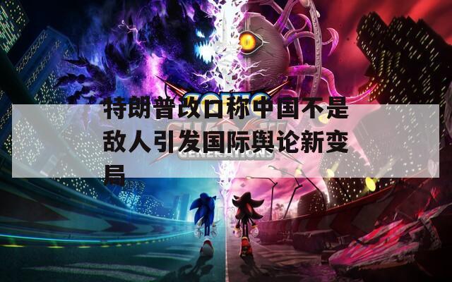 特朗普改口称中国不是敌人引发国际舆论新变局
