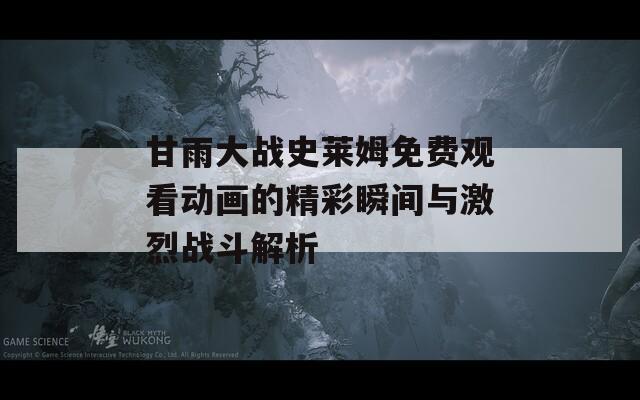 甘雨大战史莱姆免费观看动画的精彩瞬间与激烈战斗解析
