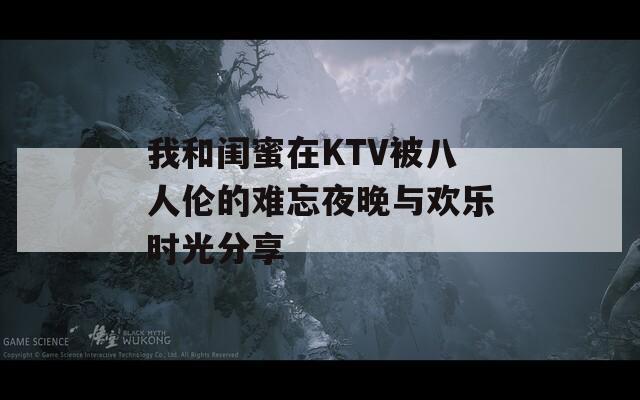 我和闺蜜在KTV被八人伦的难忘夜晚与欢乐时光分享