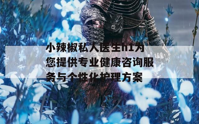 小辣椒私人医生h1为您提供专业健康咨询服务与个性化护理方案