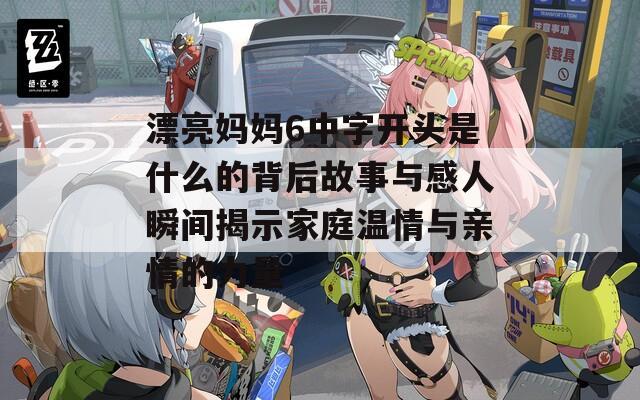 漂亮妈妈6中字开头是什么的背后故事与感人瞬间揭示家庭温情与亲情的力量