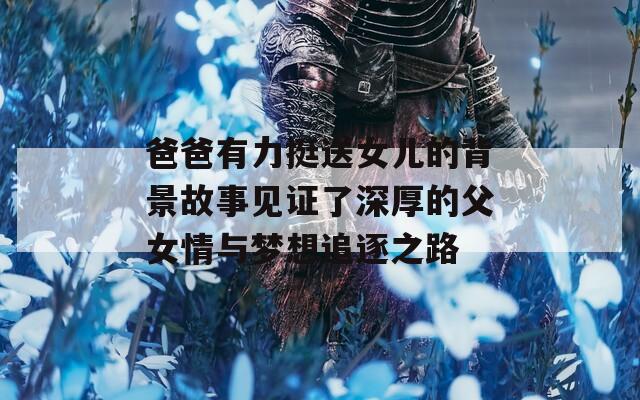 爸爸有力挺送女儿的背景故事见证了深厚的父女情与梦想追逐之路