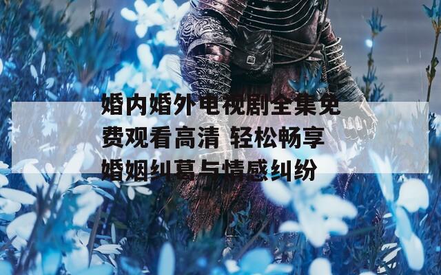 婚内婚外电视剧全集免费观看高清 轻松畅享婚姻纠葛与情感纠纷
