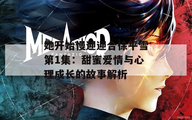她开始慢迎迎合徐平雪第1集：甜蜜爱情与心理成长的故事解析