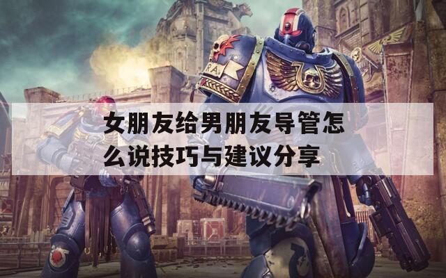 女朋友给男朋友导管怎么说技巧与建议分享