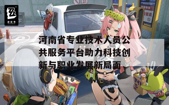 河南省专业技术人员公共服务平台助力科技创新与职业发展新局面