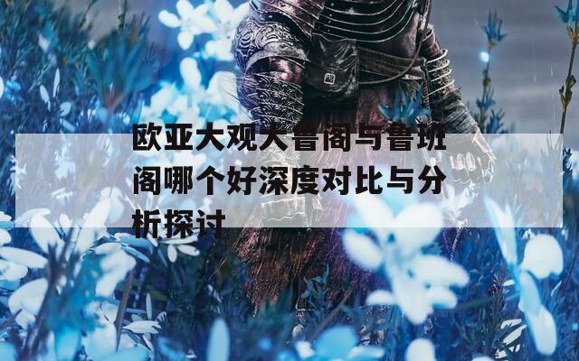 欧亚大观大鲁阁与鲁班阁哪个好深度对比与分析探讨