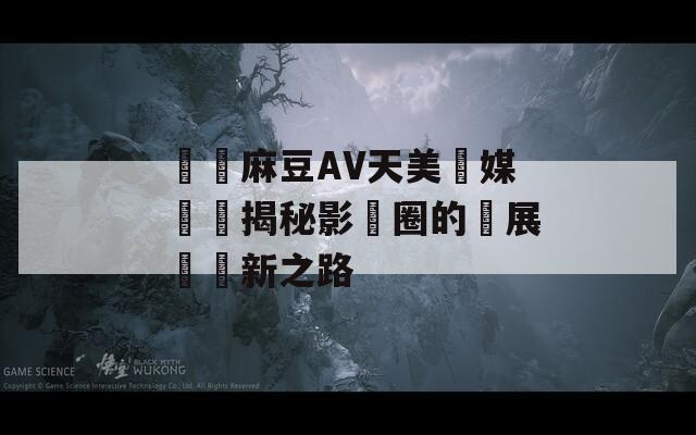 國產麻豆AV天美傳媒專訪揭秘影視圈的發展與創新之路