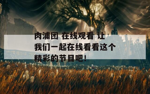 肉浦团 在线观看 让我们一起在线看看这个精彩的节目吧！