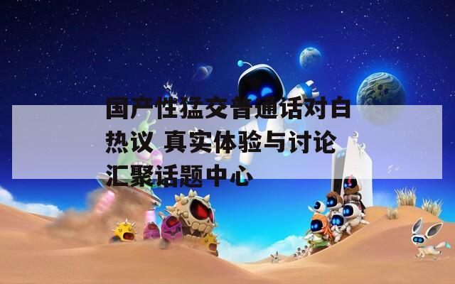 国产性猛交普通话对白热议 真实体验与讨论汇聚话题中心
