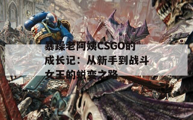 暴躁老阿姨CSGO的成长记：从新手到战斗女王的蜕变之路