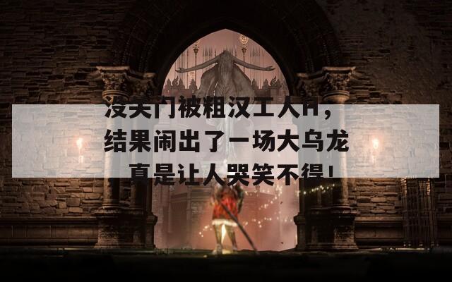 没关门被粗汉工人H，结果闹出了一场大乌龙，真是让人哭笑不得！