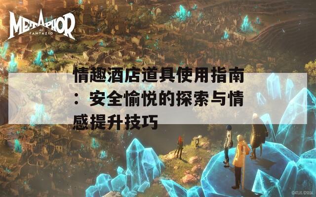 情趣酒店道具使用指南：安全愉悦的探索与情感提升技巧