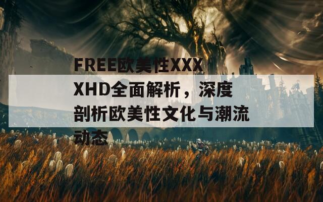 FREE欧美性XXXXHD全面解析，深度剖析欧美性文化与潮流动态