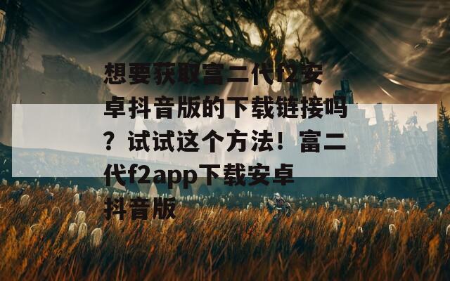 想要获取富二代f2安卓抖音版的下载链接吗？试试这个方法！富二代f2app下载安卓抖音版