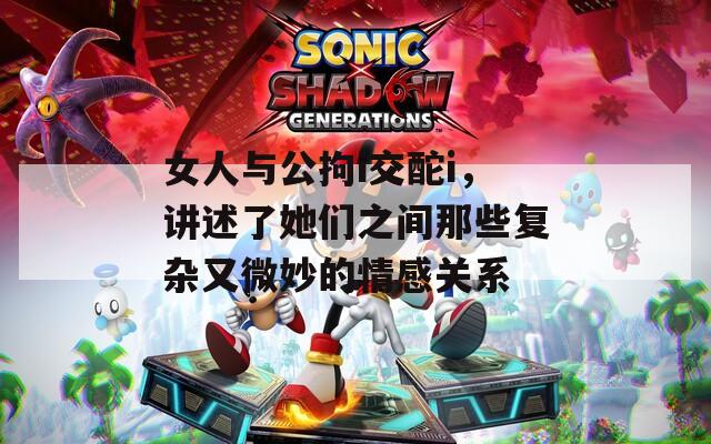 女人与公拘i交酡i，讲述了她们之间那些复杂又微妙的情感关系