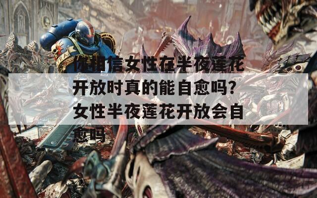 你相信女性在半夜莲花开放时真的能自愈吗？女性半夜莲花开放会自愈吗