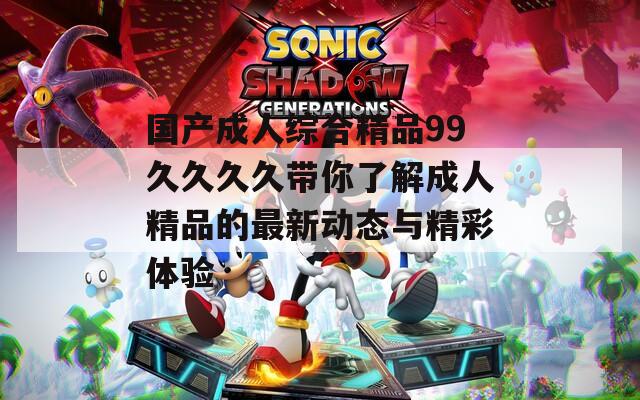 国产成人综合精品99久久久久带你了解成人精品的最新动态与精彩体验