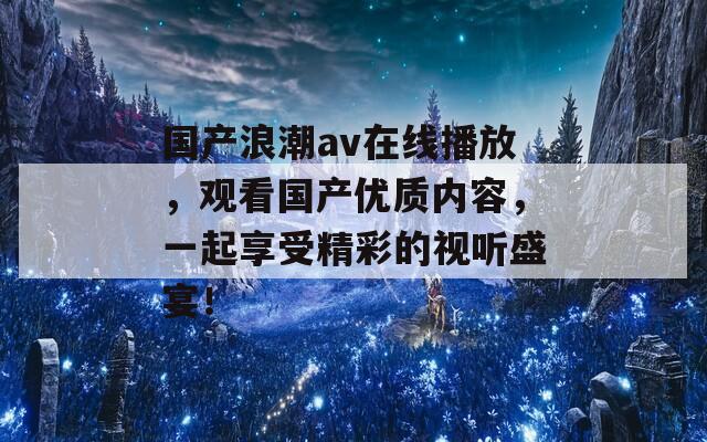 国产浪潮av在线播放，观看国产优质内容，一起享受精彩的视听盛宴！